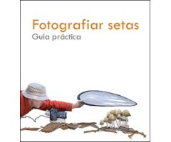 FOTOGRAFIAR SETAS. GUÍA PRÁCTICA DE LA FOTOGRAFÍA MICOLÓGICA, DE APROXIMACIÓN Y MACRO