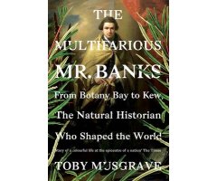 THE MULTIFARIOUS MR. BANKS FROM BOTANY BAY TO KEW, THE NATURAL HISTORIAN WHO SHAPED THE WORLD