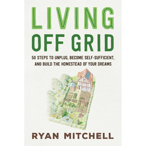 LIVING OFF GRID. 50 STEPS TO UNPLUG, BECOME SELF-SUFFICIENT, AND BUILD THE HOMESTEAD OF YOUR DREAMS