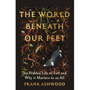 THE WORLD BENEATH OUR FEET. THE HIDDEN LIFE OF SOIL AND WHY IT MATTERS TO US ALL